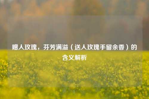 赠人玫瑰,芬芳满溢(送人玫瑰手留余香)的含义解析
