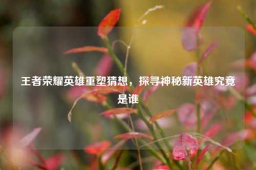 王者荣耀英雄重塑猜想，探寻神秘新英雄究竟是谁