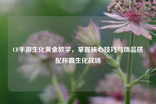 CF手游生化黄金教学，掌握核心技巧与饰品搭配称霸生化战场