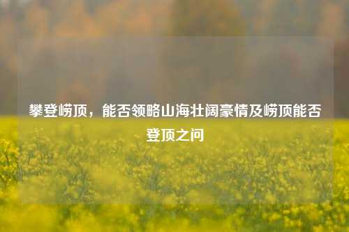 攀登崂顶,能否领略山海壮阔豪情及崂顶能否登顶之问