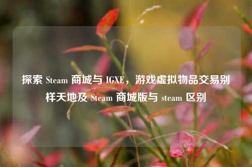 探索 Steam 商城与 IGXE,游戏虚拟物品交易别样天地及 Steam 商城版与 steam 区别