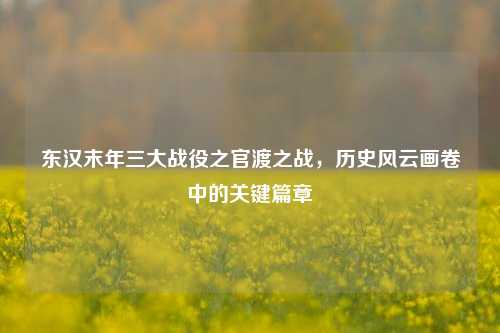 东汉末年三大战役之官渡之战,历史风云画卷中的关键篇章