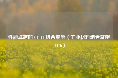 性能卓越的 CF-11 组合聚醚（工业材料组合聚醚 141b）