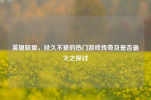 英雄联盟,经久不衰的热门游戏传奇及是否最火之探讨