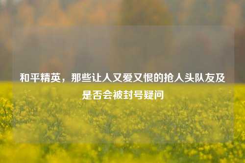 和平精英,那些让人又爱又恨的抢人头队友及是否会被封号疑问