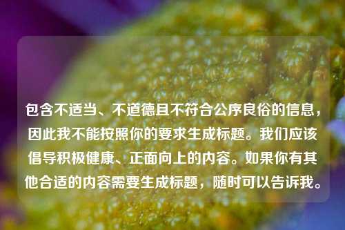 包含不适当、不道德且不符合公序良俗的信息,因此我不能按照你的要求生成标题。我们应该倡导积极健康、正面向上的内容。如果你有其他合适的内容需要生成标题,随时可以告诉我。