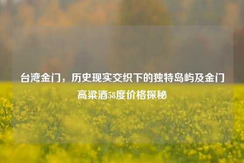 台湾金门，历史现实交织下的独特岛屿及金门高粱酒58度价格探秘