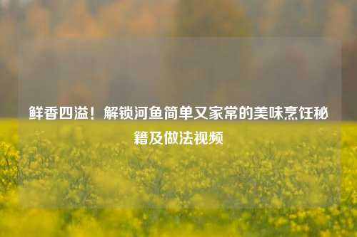 鲜香四溢！解锁河鱼简单又家常的美味烹饪秘籍及做法视频