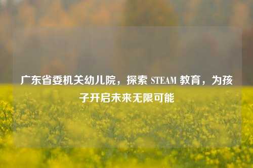 广东省委机关幼儿院，探索 STEAM 教育，为孩子开启未来无限可能