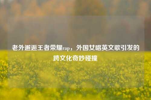 老外邂逅王者荣耀rap，外国女唱英文歌引发的跨文化奇妙碰撞