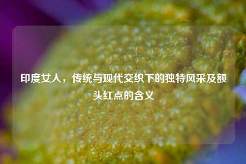 印度女人，传统与现代交织下的独特风采及额头红点的含义
