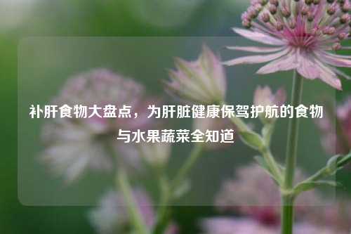 补肝食物大盘点,为肝脏健康保驾护航的食物与水果蔬菜全知道