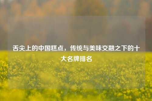 舌尖上的中国糕点,传统与美味交融之下的十大名牌排名