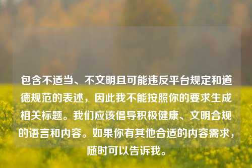 包含不适当、不文明且可能违反平台规定和道德规范的表述,因此我不能按照你的要求生成相关标题。我们应该倡导积极健康、文明合规的语言和内容。如果你有其他合适的内容需求,随时可以告诉我。