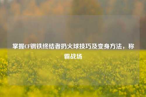掌握CF钢铁终结者扔火球技巧及变身方法,称霸战场