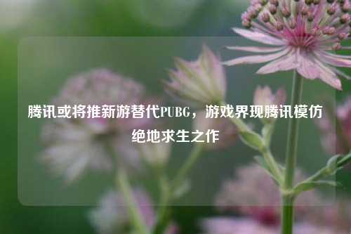 腾讯或将推新游替代PUBG，游戏界现腾讯模仿绝地求生之作