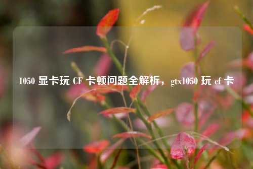1050 显卡玩 CF 卡顿问题全解析,gtx1050 玩 cf 卡