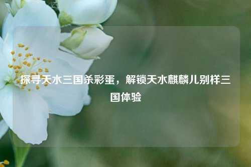 探寻天水三国杀彩蛋，解锁天水麒麟儿别样三国体验