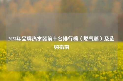 2023年品牌热水器前十名排行榜(燃气篇)及选购指南