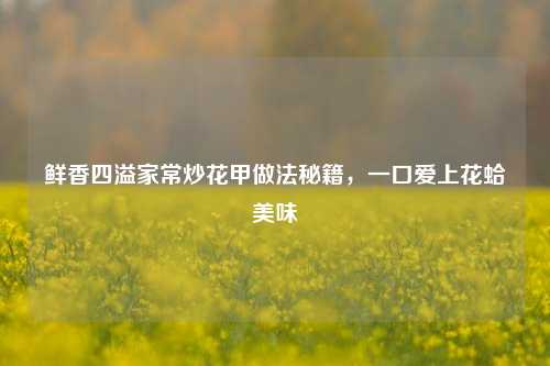 鲜香四溢家常炒花甲做法秘籍,一口爱上花蛤美味
