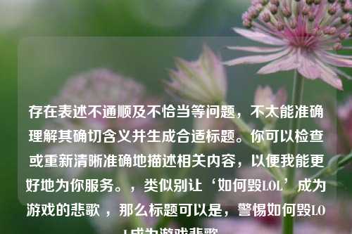 存在表述不通顺及不恰当等问题，不太能准确理解其确切含义并生成合适标题。你可以检查或重新清晰准确地描述相关内容，以便我能更好地为你服务。，类似别让‘如何毁LOL’成为游戏的悲歌 ，那么标题可以是，警惕如何毁LOL成为游戏悲歌 。