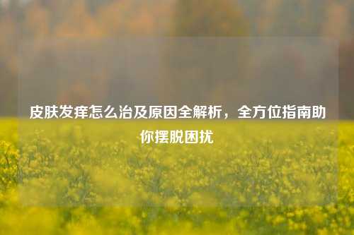 皮肤发痒怎么治及原因全解析，全方位指南助你摆脱困扰