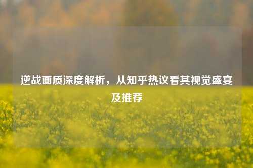 逆战画质深度解析,从知乎热议看其视觉盛宴及推荐