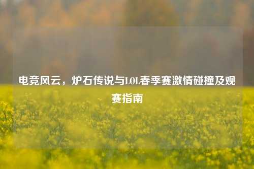 电竞风云，炉石传说与LOL春季赛激情碰撞及观赛指南