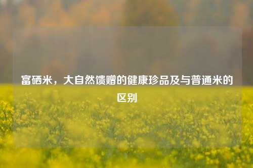 富硒米，大自然馈赠的健康珍品及与普通米的区别