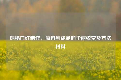 探秘口红制作,原料到成品的华丽蜕变及方法材料