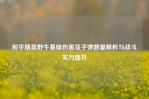 和平精英野牛基础伤害及子弹数量解析与战斗实力提升