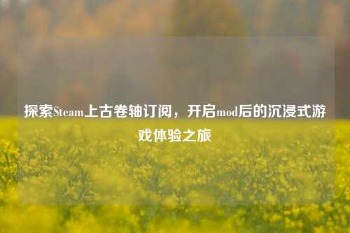 探索Steam上古卷轴订阅，开启mod后的沉浸式游戏体验之旅