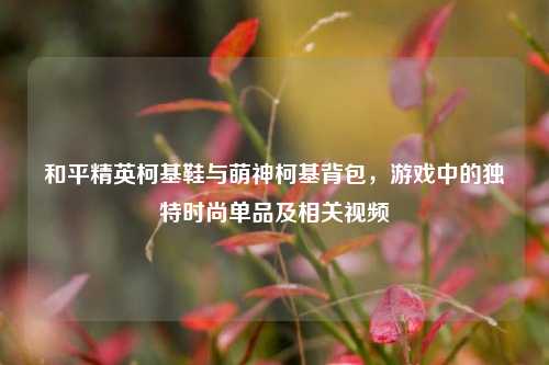和平精英柯基鞋与萌神柯基背包,游戏中的独特时尚单品及相关视频