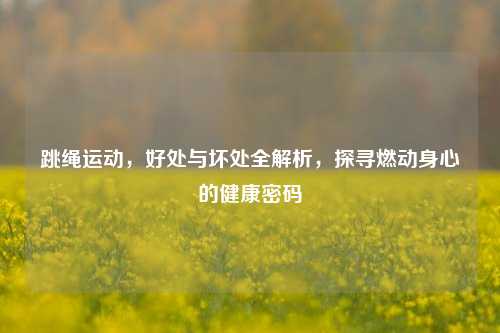 跳绳运动，好处与坏处全解析，探寻燃动身心的健康密码