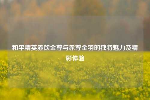 和平精英赤饮金尊与赤尊金羽的独特魅力及精彩体验