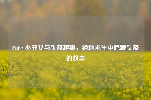Pubg 小丑女与头盔趣事，绝地求生中隐藏头盔的故事
