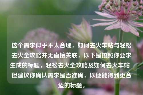 这个需求似乎不太合理,如何去火车站与轻松去火全攻略并无直接关联,以下是按照你要求生成的标题,轻松去火全攻略及如何去火车站 但建议你确认需求是否准确,以便能得到更合适的标题。