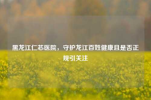 黑龙江仁芯医院，守护龙江百姓健康且是否正规引关注