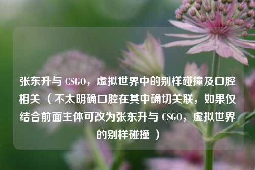 张东升与 CSGO，虚拟世界中的别样碰撞及口腔相关 （不太明确口腔在其中确切关联，如果仅结合前面主体可改为张东升与 CSGO，虚拟世界的别样碰撞 ）