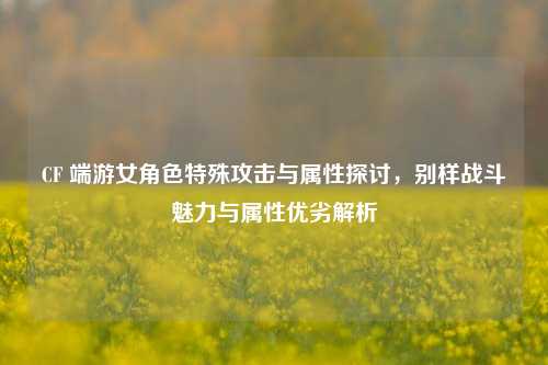 CF 端游女角色特殊攻击与属性探讨,别样战斗魅力与属性优劣解析