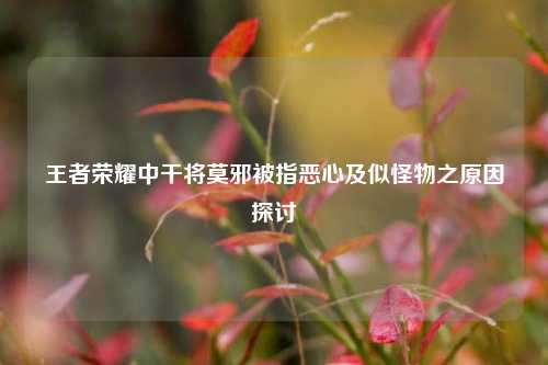 王者荣耀中干将莫邪被指恶心及似怪物之原因探讨