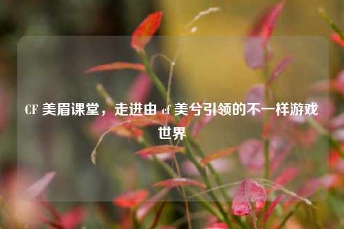 CF 美眉课堂,走进由 cf 美兮引领的不一样游戏世界