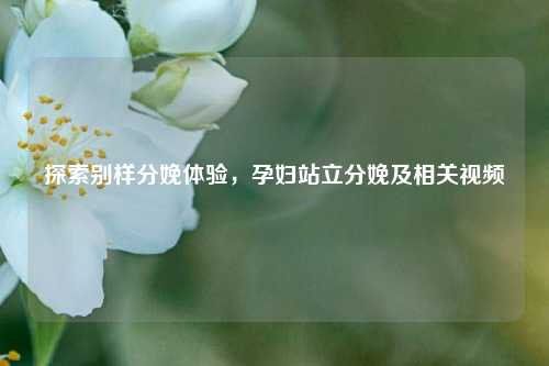 探索别样分娩体验，孕妇站立分娩及相关视频