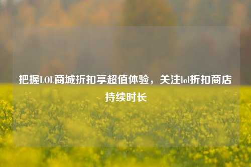 把握LOL商城折扣享超值体验，关注lol折扣商店持续时长