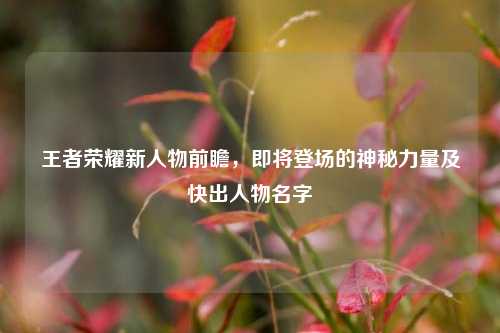 王者荣耀新人物前瞻，即将登场的神秘力量及快出人物名字