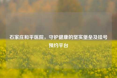石家庄和平医院,守护健康的坚实堡垒及挂号预约平台