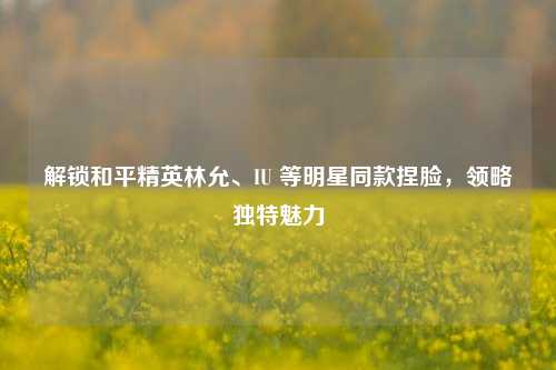 解锁和平精英林允、IU 等明星同款捏脸，领略独特魅力