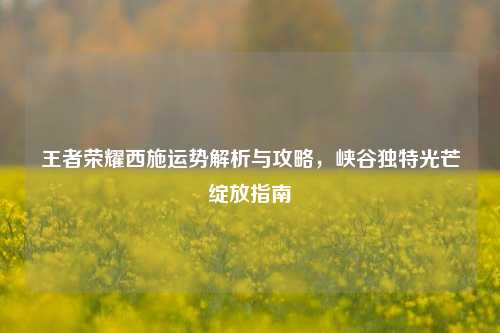 王者荣耀西施运势解析与攻略,峡谷独特光芒绽放指南