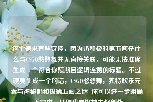 这个需求有些奇怪,因为奶和极的第五画是什么与CSGO憨憨舞并无直接关联,可能无法准确生成一个符合你预期且逻辑连贯的标题。不过硬要生成一个的话,CSGO憨憨舞,独特欢乐元素与神秘奶和极第五画之谜 你可以进一步明确一下需求,以便我更好地为你创作。