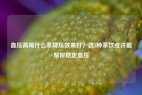 血压高喝什么茶降压效果好？这5种茶饮或许能帮你稳定血压